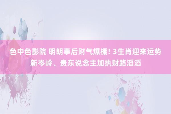 色中色影院 明朗事后财气爆棚! 3生肖迎来运势新岑岭、贵东说念主加执财路滔滔