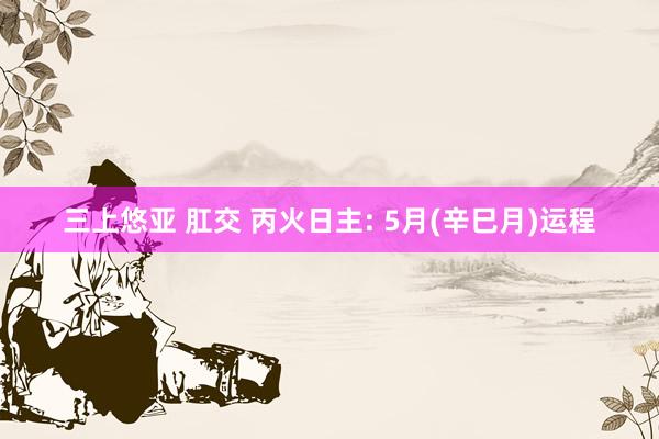 三上悠亚 肛交 丙火日主: 5月(辛巳月)运程