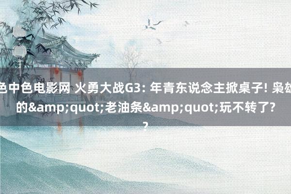 色中色电影网 火勇大战G3: 年青东说念主掀桌子! 枭雄的&quot;老油条&quot;玩不转了?