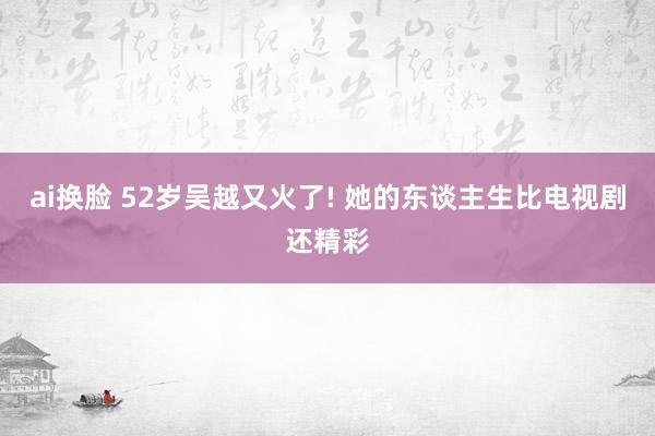 ai换脸 52岁吴越又火了! 她的东谈主生比电视剧还精彩