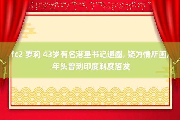 fc2 萝莉 43岁有名港星书记退圈, 疑为情所困, 年头曾到印度剃度落发