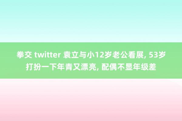 拳交 twitter 袁立与小12岁老公看展, 53岁打扮一下年青又漂亮, 配偶不显年级差