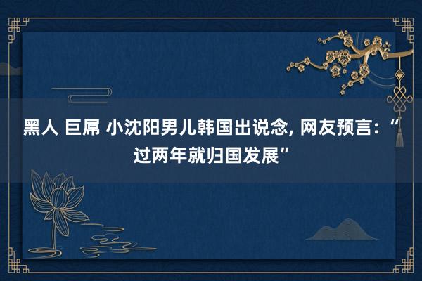 黑人 巨屌 小沈阳男儿韩国出说念, 网友预言: “过两年就归国发展”