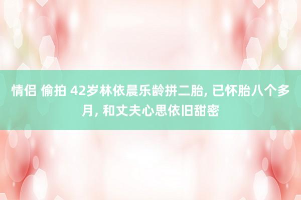 情侣 偷拍 42岁林依晨乐龄拼二胎, 已怀胎八个多月, 和丈夫心思依旧甜密