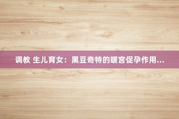 调教 生儿育女：黑豆奇特的暖宫促孕作用...